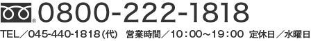 フリーダイヤル：0800-222-1818 TEL：045-440-1818（代） 営業時間 10時～19時 定休日 水曜日