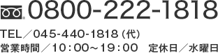 TEL:0800-222-1818（フリーダイヤル） TEL:045-440-1818（代） 営業時間 10時～19時 定休日 水曜日